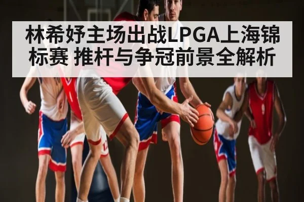 林希妤主场出战LPGA上海锦标赛 推杆与争冠前景全解析
