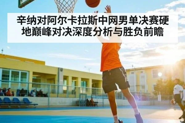 辛纳对阿尔卡拉斯中网男单决赛硬地巅峰对决深度分析与胜负前瞻