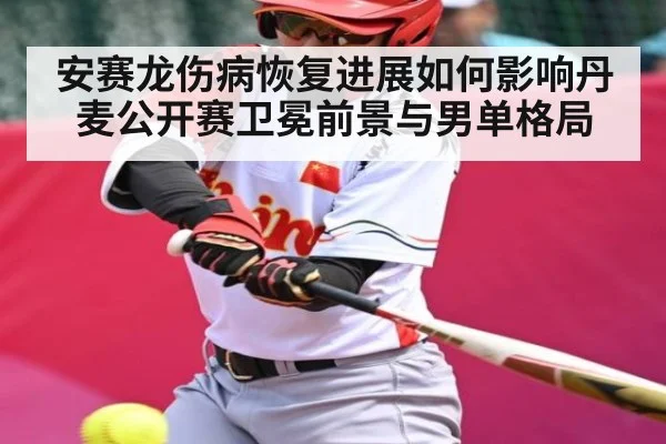 安赛龙伤病恢复进展如何影响丹麦公开赛卫冕前景与男单格局