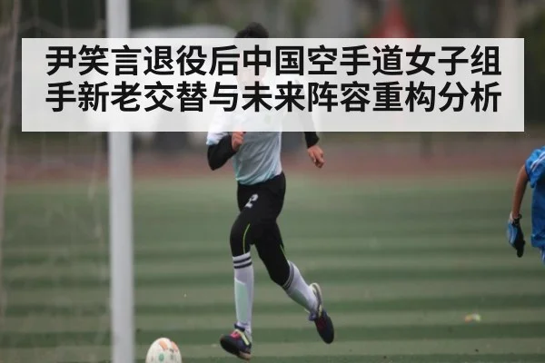 尹笑言退役后中国空手道女子组手新老交替与未来阵容重构分析